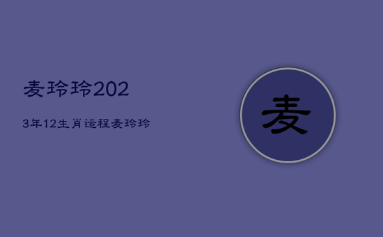 麦玲玲2023年12生肖运程，麦玲玲2022年生肖运势