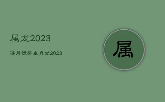 属龙2023每月运势，生肖龙2023年运势大全每月