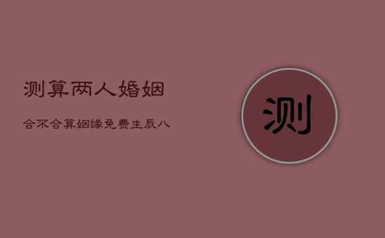 测算两人婚姻合不合，算姻缘免费 生辰八字