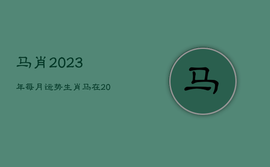 马肖2023年每月运势，生肖马在2023年的运势以及注意月份