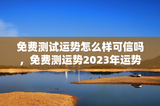 免费测试运势怎么样可信吗，免费测运势2023年运势