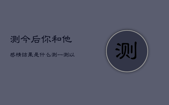 测今后你和他感情结果是什么,测一测
以后会不会在一起 测今后你和他感情结果是什么,测一测
以后会不会在一起