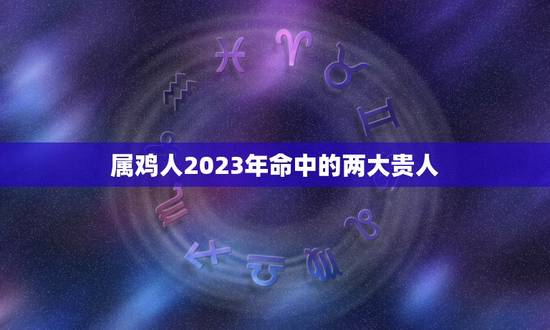 属鸡人2023年命中的两大贵人(预测幸运之星照耀财运事业双丰收)