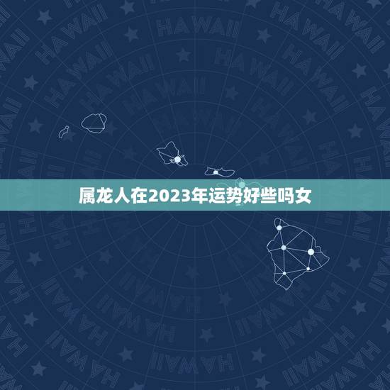 属龙人在2023年运势好些吗女(介绍龙年运势大介绍)