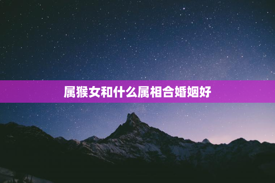 属猴女和什么属相合婚姻好，属猴女跟什么属相配最好