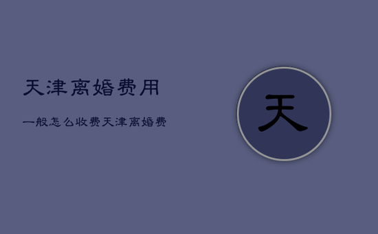 天津离婚费用一般怎么收费，天津离婚费用一般怎么收费呢