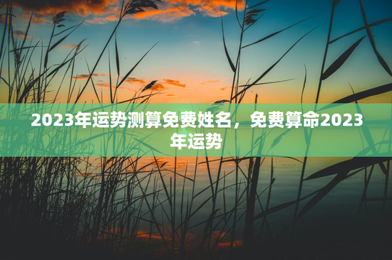 2023年运势测算免费姓名，免费算命2023年运势