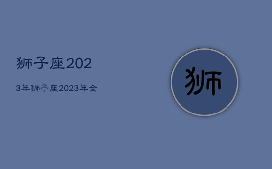 狮子座2023年,狮子座2023年全年运势详解 狮子座2023年,狮子座2023年全年运势详解
