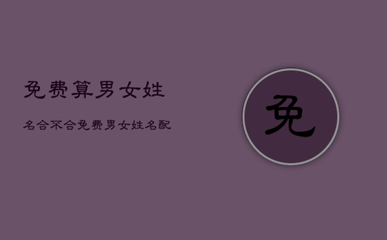 免费算男女姓名合不合，免费男女姓名配对测姻缘免费