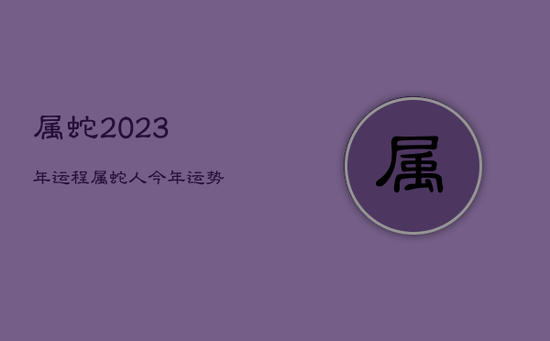 属蛇2023年运程,属蛇人今年运势 属蛇2023年运程,属蛇人今年运势