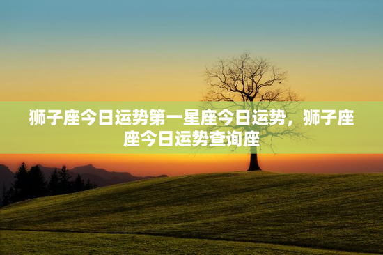 狮子座今日运势第一星座今日运势，狮子座座今日运势查询座