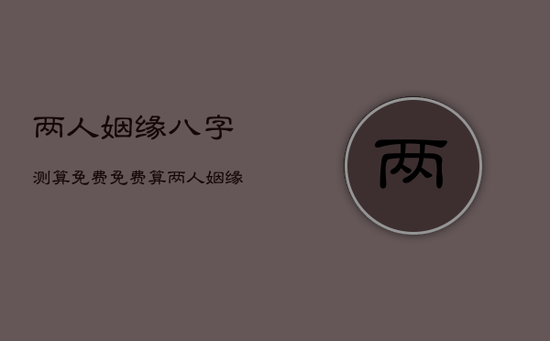 两人姻缘八字测算免费，免费算两人姻缘婚姻
