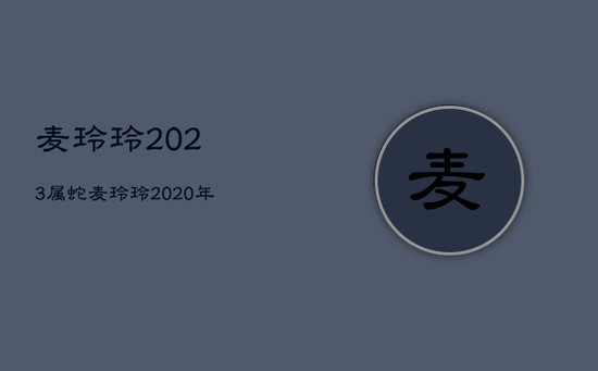 麦玲玲2023属蛇,麦玲玲2020年蛇运 麦玲玲2023属蛇,麦玲玲2020年蛇运
