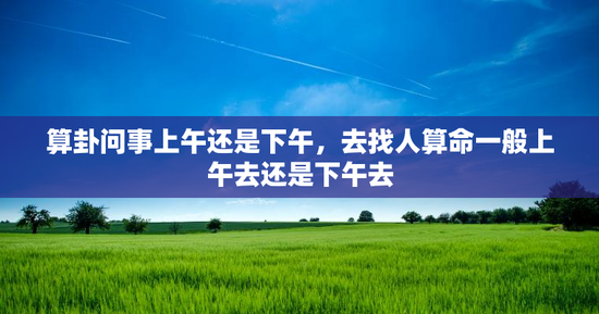算卦问事上午还是下午，去找人算命一般上午去还是下午去