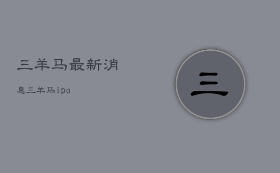 三羊马最新消息,三羊马ipo 三羊马最新消息,三羊马ipo