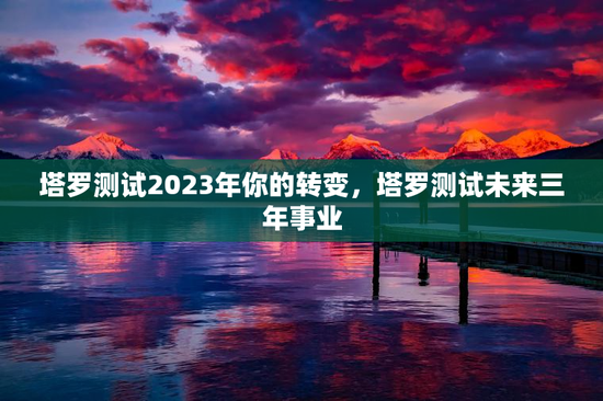 塔罗测试2023年你的转变，塔罗测试未来三年事业