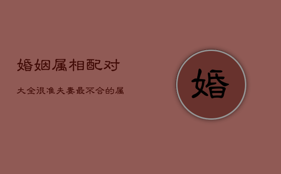 婚姻属相配对大全很准，夫妻最不合的属相