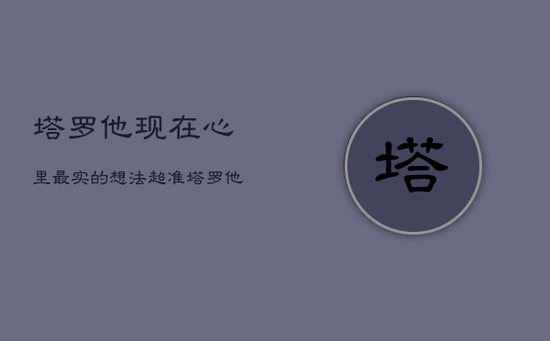 塔罗他现在心里最实的想法超准，塔罗他现在在想什么