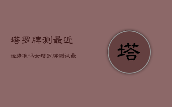 塔罗牌测最近运势准吗女,塔罗牌测试最近的运势 塔罗牌测最近运势准吗女,塔罗牌测试最近的运势