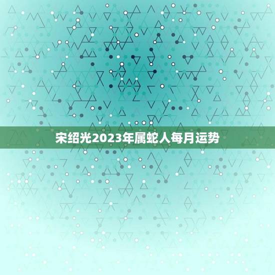 宋绍光2023年属蛇人每月运势(顺境中求进逆境中谨慎前行)