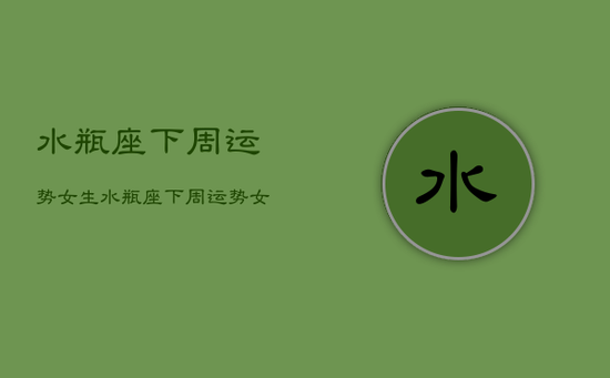 水瓶座下周运势女生，水瓶座下周运势女生2023