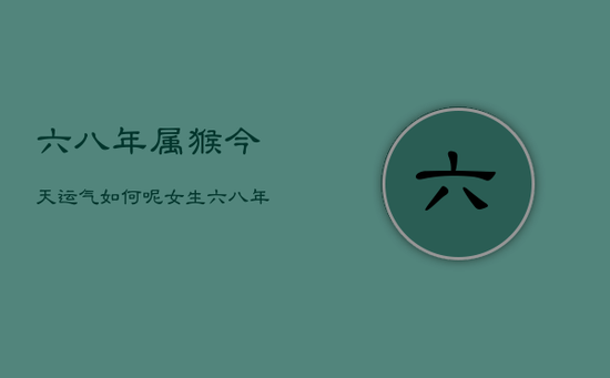 六八年属猴今天运气如何呢女生,六八年属猴女二零二一年运势 六八年属猴今天运气如何呢女生,六八年属猴女二零二一年运势