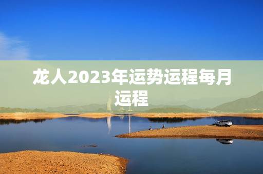 龙人2023年运势运程每月运程(详解好运连连财源滚滚) 龙人2023年运势运程每月运程(详解好运连连财源滚滚)