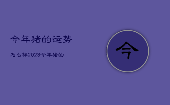 今年猪的运势怎么样2023，今年猪的运势2021