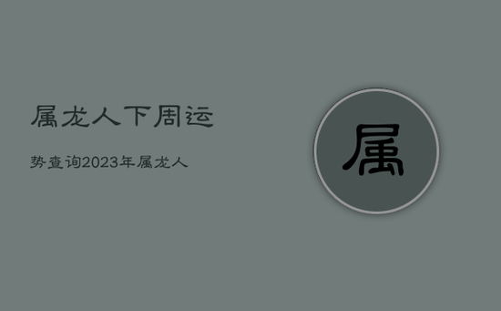 属龙人下周运势查询2023年，属龙人下周运势查询2023年运程