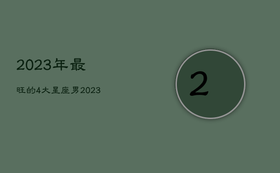 2023年最旺的4大星座男，2023年运气好的星座