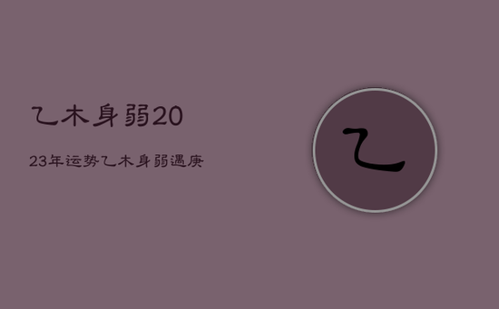 乙木身弱2023年运势,乙木身弱遇庚子流年 乙木身弱2023年运势,乙木身弱遇庚子流年