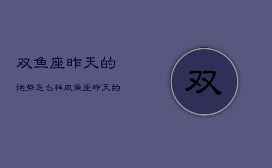双鱼座昨天的运势怎么样，双鱼座昨天的运势怎么样女生