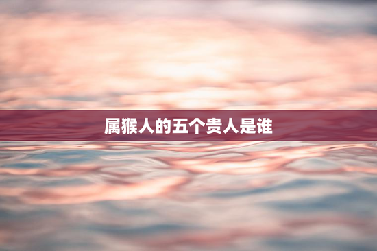 属猴人的五个贵人是谁，属猴的生命中的贵人