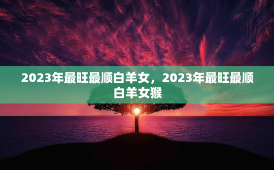 2023年最旺最顺白羊女，2023年最旺最顺白羊女猴