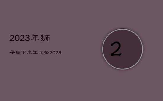 2023年狮子座下半年运势，2023年狮子座运势