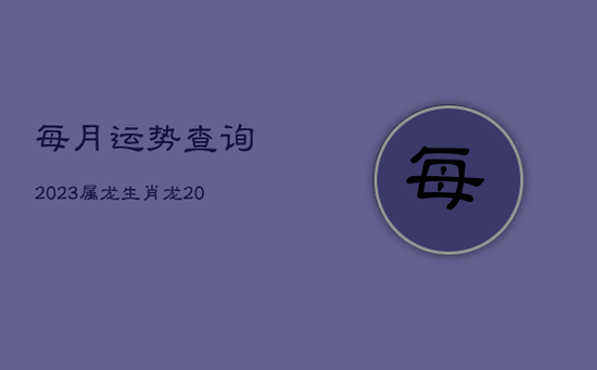 每月运势查询2023属龙,生肖龙2023年运势大全每月 每月运势查询2023属龙,生肖龙2023年运势大全每月