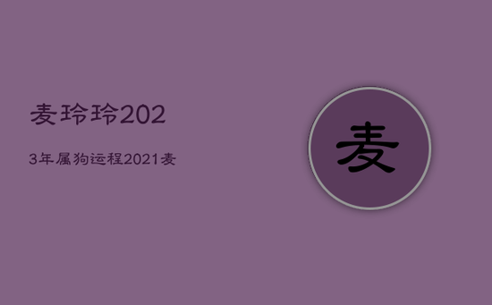 麦玲玲2023年属狗运程，2021麦玲玲牛年运程 狗