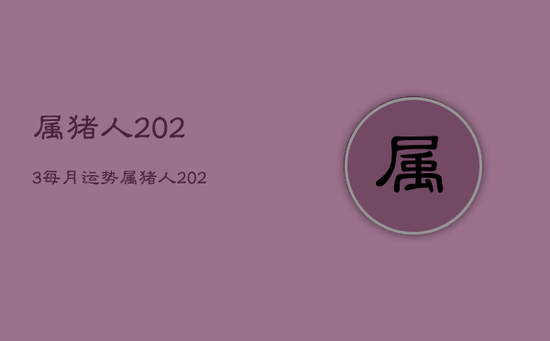 属猪人2023每月运势，属猪人2023年全年运势详解