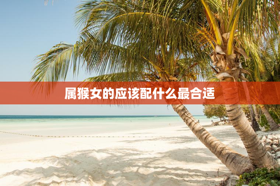 属猴女的应该配什么最合适，属猴女要配什么生肖最佳