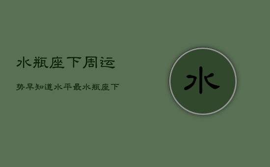 水瓶座下周运势早知道水平最，水瓶座下周运势第一星座网