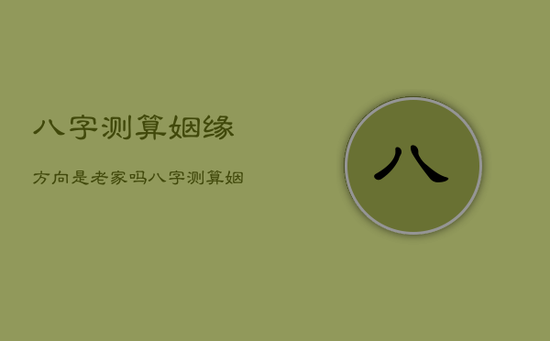 八字测算姻缘方向是老家吗，八字测算姻缘方向是老家吗还是新家