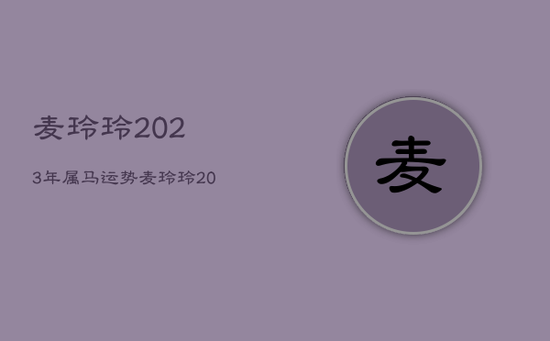 麦玲玲2023年属马运势，麦玲玲2023年生肖运势测算