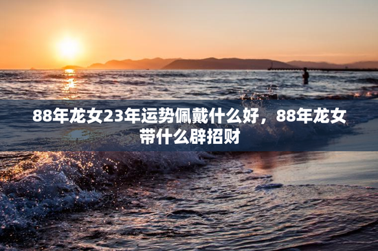 88年龙女23年运势佩戴什么好，88年龙女带什么辟招财