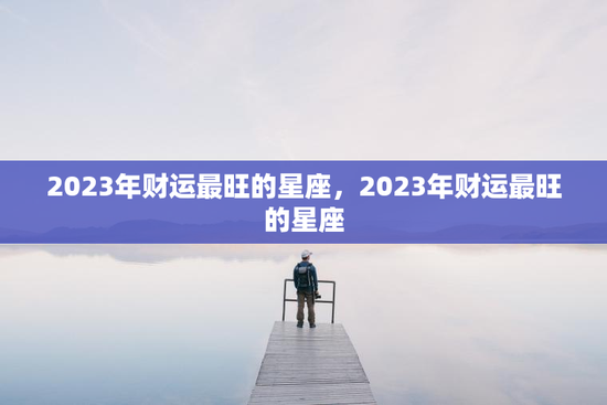 2023年财运最旺的星座，2023年财运最旺的星座