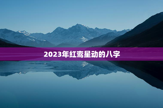 2023年红鸾星动的八字,2023年红鸾天喜入命的生肖 2023年红鸾星动的八字,2023年红鸾天喜入命的生肖