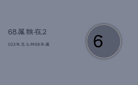 68属猴在2023年怎么样，68年属猴2023年整体运势