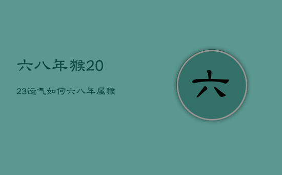 六八年猴2023运气如何，六八年属猴二0二一年运气