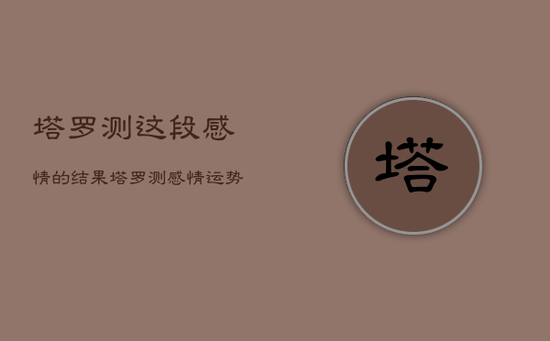 塔罗测这段感情的结果，塔罗测感情运势