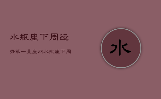 水瓶座下周运势第一星座网，水瓶座下周运势详解