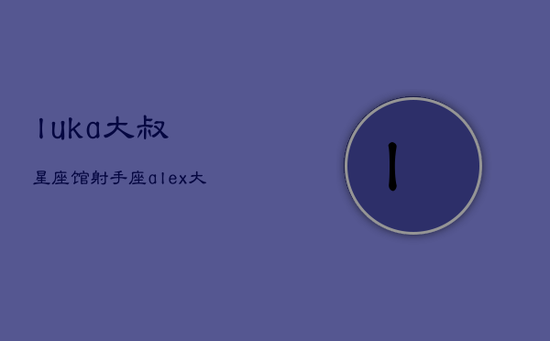 luka大叔星座馆射手座，alex大叔2021年射手座